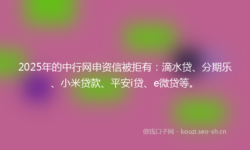 2025年的中行网申资信被拒有：滴水贷、分期乐、小米贷款、平安i贷、e微贷等。