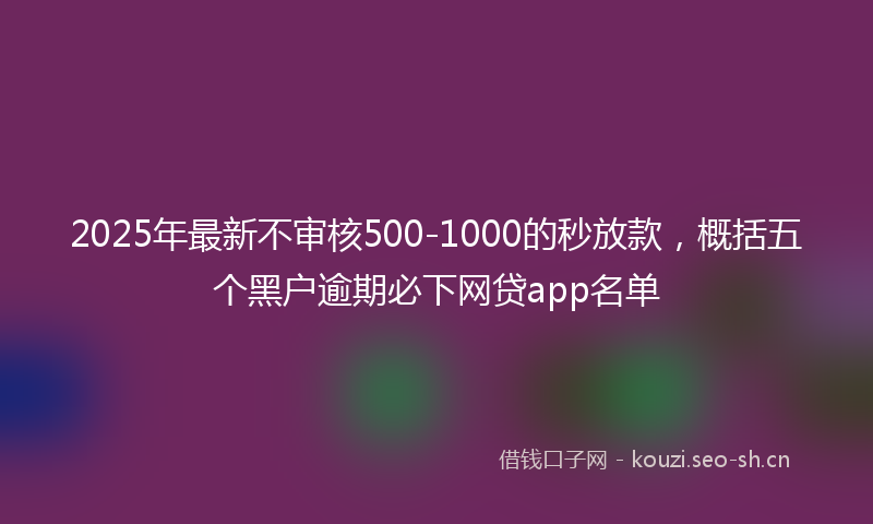 2025年最新不审核500-1000的秒放款，概括五个黑户逾期必下网贷app名单