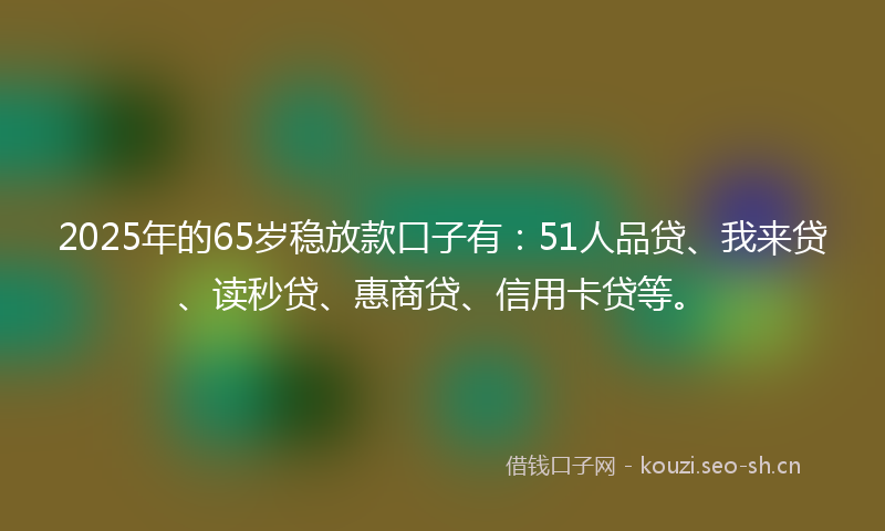 2025年的65岁稳放款口子有：51人品贷、我来贷、读秒贷、惠商贷、信用卡贷等。