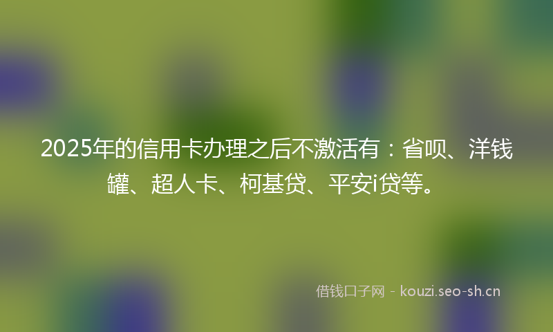 2025年的信用卡办理之后不激活有：省呗、洋钱罐、超人卡、柯基贷、平安i贷等。