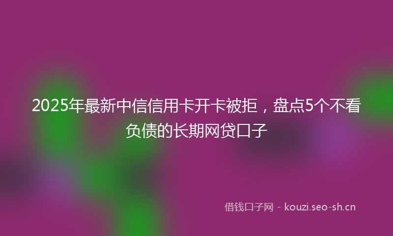 2025年最新中信信用卡开卡被拒，盘点5个不看负债的长期网贷口子