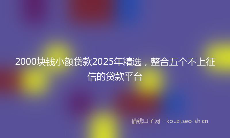 2000块钱小额贷款2025年精选，整合五个不上征信的贷款平台