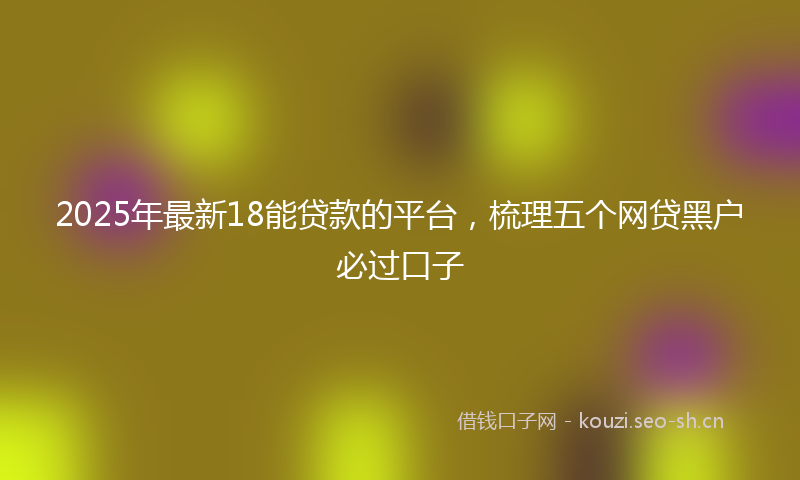 2025年最新18能贷款的平台，梳理五个网贷黑户必过口子