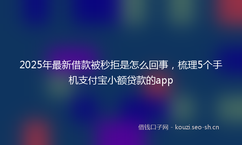 2025年最新借款被秒拒是怎么回事,梳理5个手机支付宝小额贷款的app