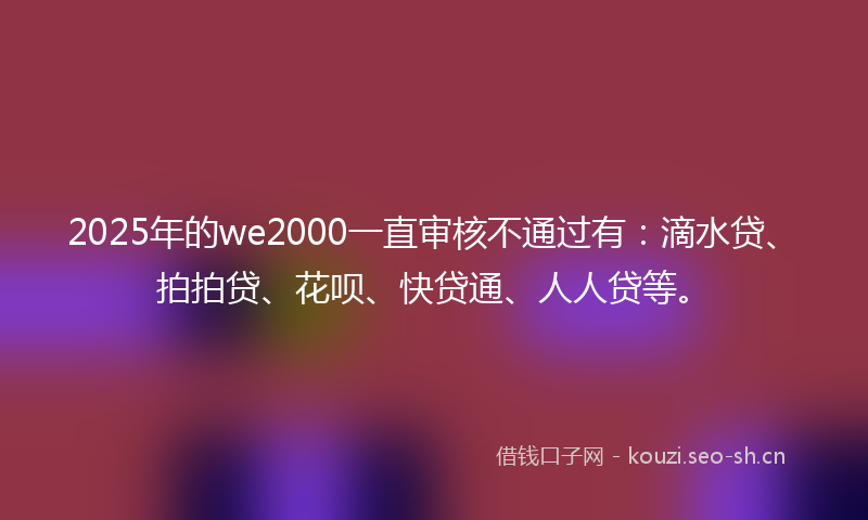 2025年的we2000一直审核不通过有：滴水贷、拍拍贷、花呗、快贷通、人人贷等。