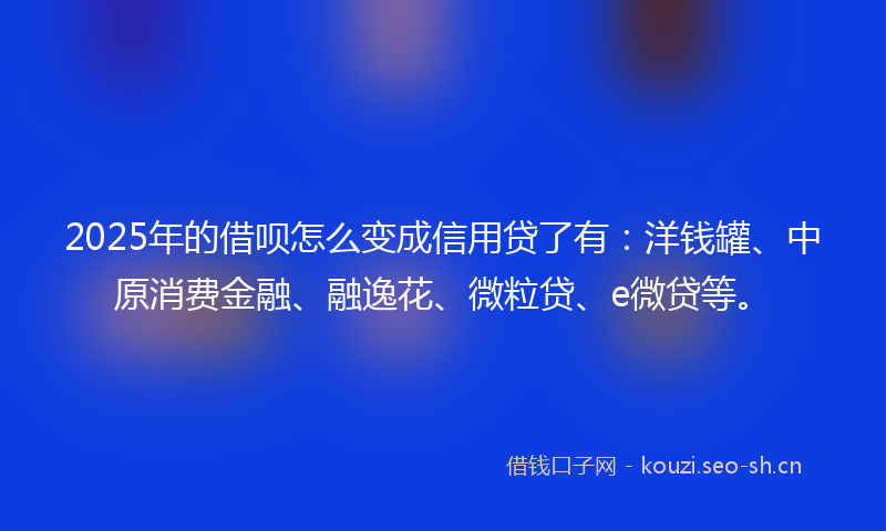 2025年的借呗怎么变成信用贷了有：洋钱罐、中原消费金融、融逸花、微粒贷、e微贷等。