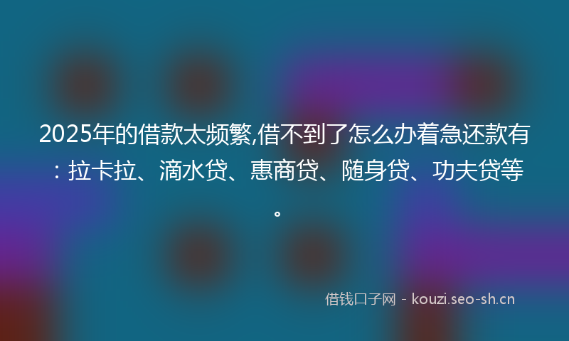 2025年的借款太频繁,借不到了怎么办着急还款有：拉卡拉、滴水贷、惠商贷、随身贷、功夫贷等。