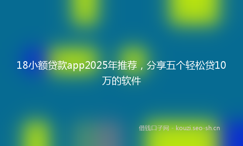 18小额贷款app2025年推荐，分享五个轻松贷10万的软件