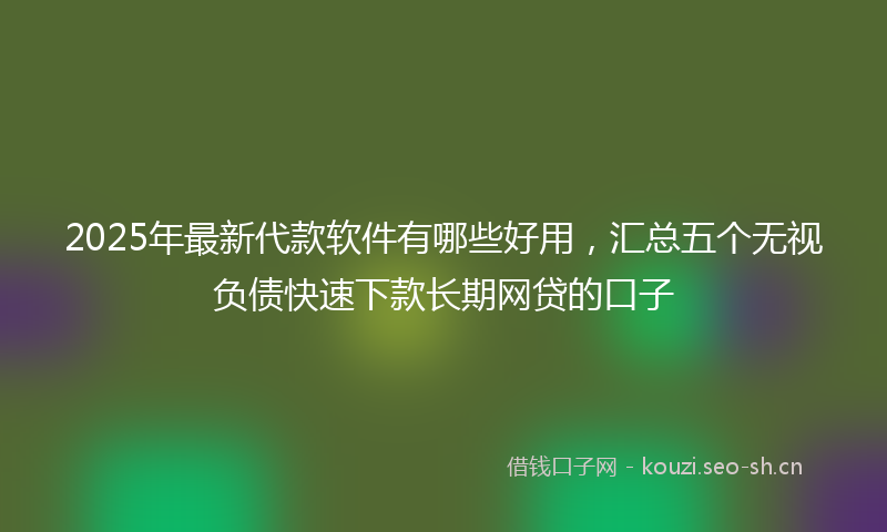 2025年最新代款软件有哪些好用，汇总五个无视负债快速下款长期网贷的口子