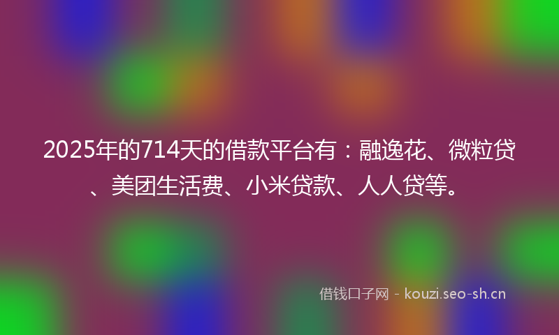 2025年的714天的借款平台有：融逸花、微粒贷、美团生活费、小米贷款、人人贷等。