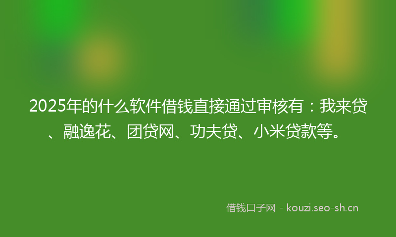 2025年的什么软件借钱直接通过审核有：我来贷、融逸花、团贷网、功夫贷、小米贷款等。
