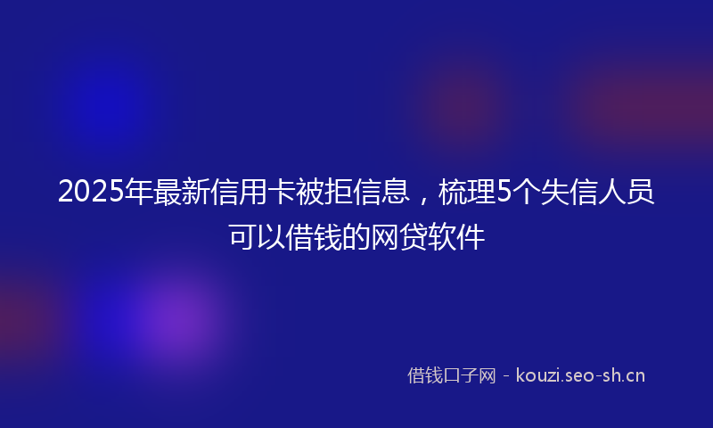 2025年最新信用卡被拒信息，梳理5个失信人员可以借钱的网贷软件