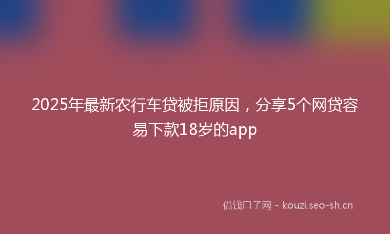 2025年最新农行车贷被拒原因，分享5个网贷容易下款18岁的app