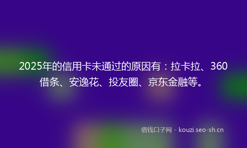 2025年的信用卡未通过的原因有：拉卡拉、360借条、安逸花、投友圈、京东金融等。