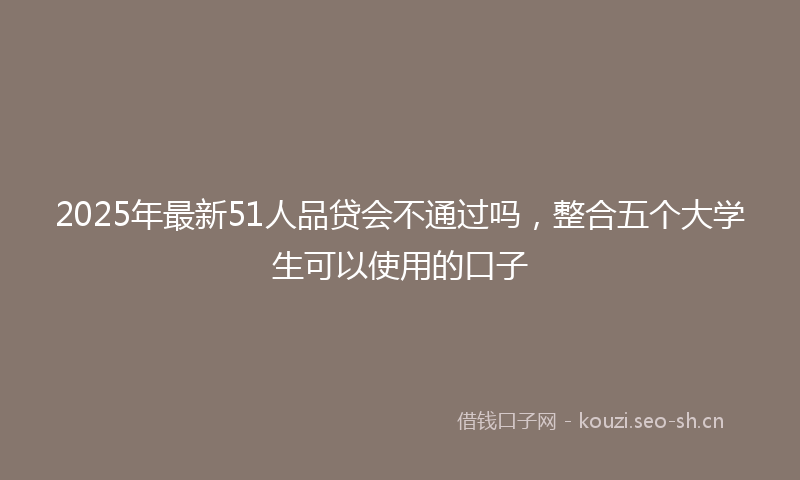2025年最新51人品贷会不通过吗，整合五个大学生可以使用的口子