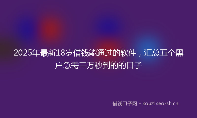 2025年最新18岁借钱能通过的软件，汇总五个黑户急需三万秒到的的口子