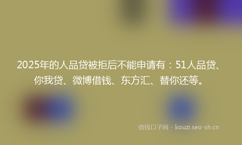 2025年的人品贷被拒后不能申请有:51人品贷、你我贷、微博借钱、东方汇、替你还等。