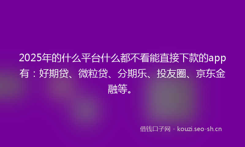 2025年的什么平台什么都不看能直接下款的app有：好期贷、微粒贷、分期乐、投友圈、京东金融等。