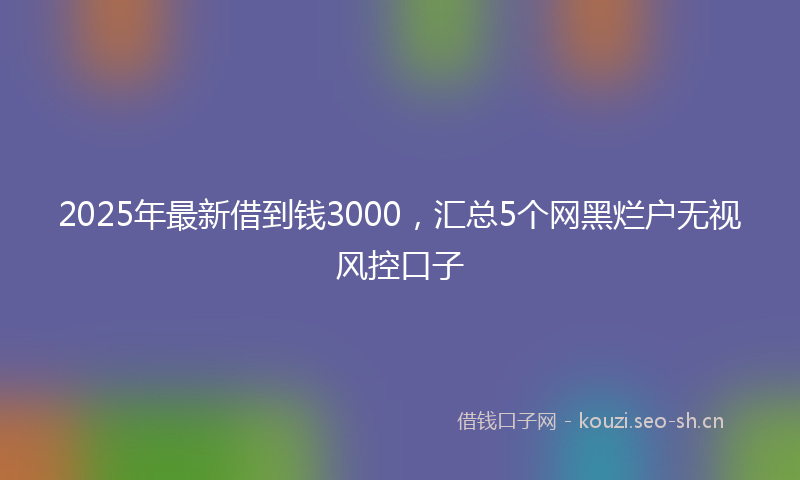 2025年最新借到钱3000，汇总5个网黑烂户无视风控口子