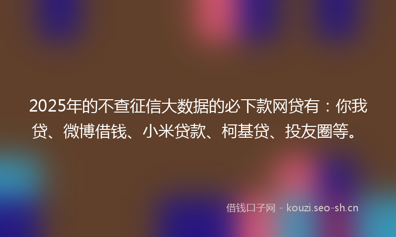 2025年的不查征信大数据的必下款网贷有：你我贷、微博借钱、小米贷款、柯基贷、投友圈等。