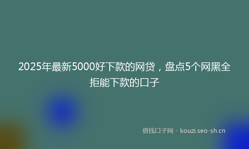 2025年最新5000好下款的网贷，盘点5个网黑全拒能下款的口子
