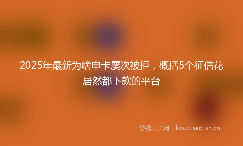 2025年最新为啥申卡屡次被拒，概括5个征信花居然都下款的平台