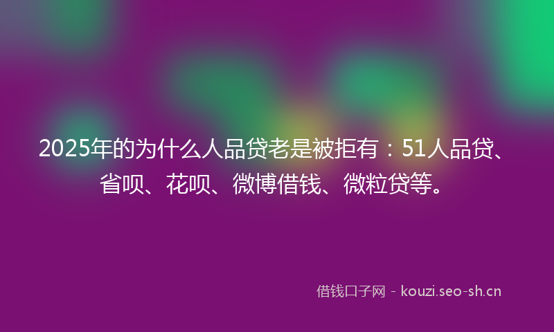 2025年的为什么人品贷老是被拒有：51人品贷、省呗、花呗、微博借钱、微粒贷等。