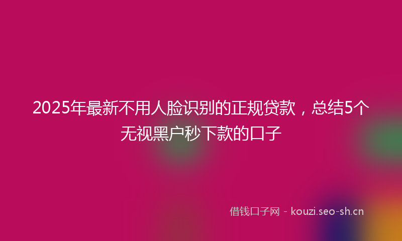 2025年最新不用人脸识别的正规贷款，总结5个无视黑户秒下款的口子