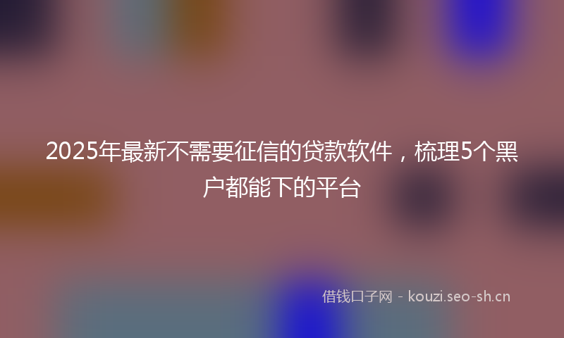 2025年最新不需要征信的贷款软件，梳理5个黑户都能下的平台