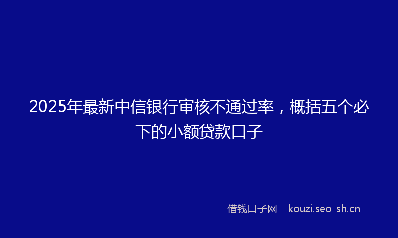 2025年最新中信银行审核不通过率，概括五个必下的小额贷款口子