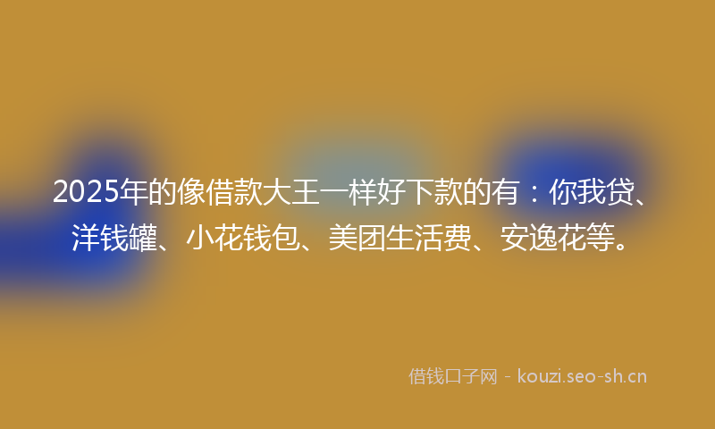 2025年的像借款大王一样好下款的有：你我贷、洋钱罐、小花钱包、美团生活费、安逸花等。