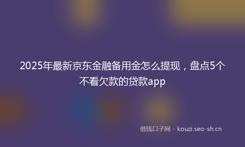 2025年最新京东金融备用金怎么提现，盘点5个不看欠款的贷款app