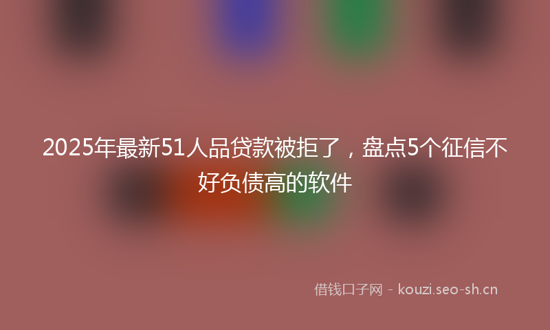 2025年最新51人品贷款被拒了，盘点5个征信不好负债高的软件