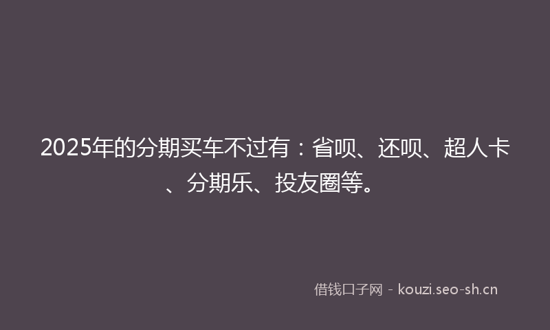 2025年的分期买车不过有：省呗、还呗、超人卡、分期乐、投友圈等。