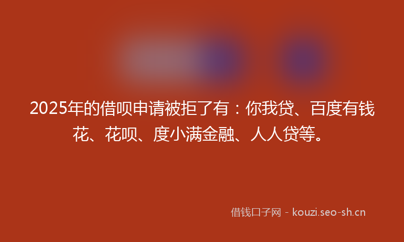2025年的借呗申请被拒了有：你我贷、百度有钱花、花呗、度小满金融、人人贷等。