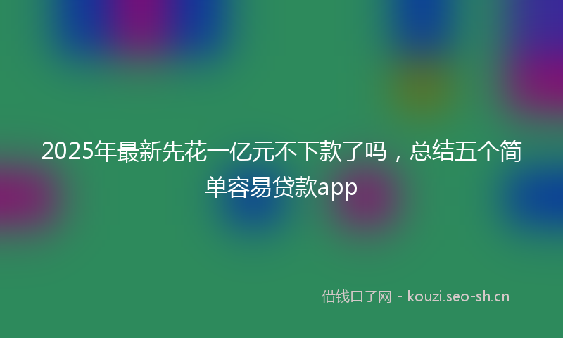 2025年最新先花一亿元不下款了吗，总结五个简单容易贷款app