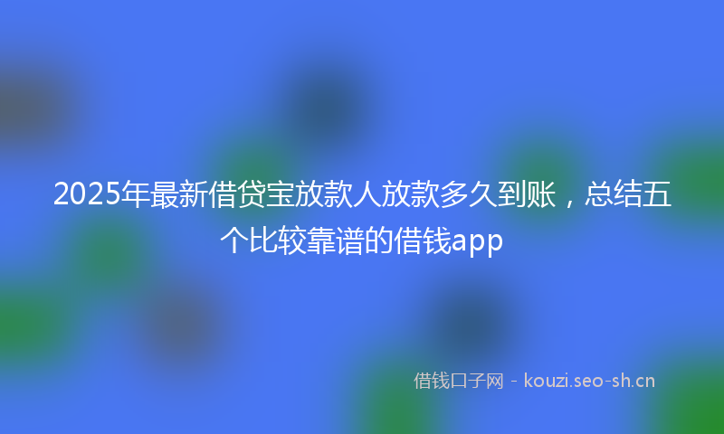 2025年最新借贷宝放款人放款多久到账,总结五个比较靠谱的借钱app