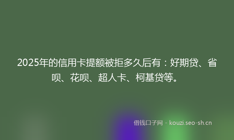 2025年的信用卡提额被拒多久后有：好期贷、省呗、花呗、超人卡、柯基贷等。