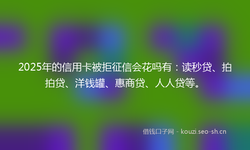 2025年的信用卡被拒征信会花吗有：读秒贷、拍拍贷、洋钱罐、惠商贷、人人贷等。