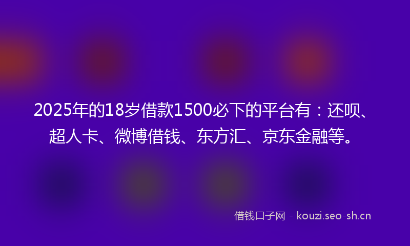 2025年的18岁借款1500必下的平台有：还呗、超人卡、微博借钱、东方汇、京东金融等。