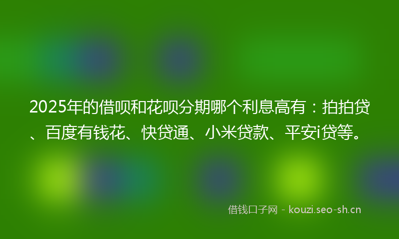 2025年的借呗和花呗分期哪个利息高有：拍拍贷、百度有钱花、快贷通、小米贷款、平安i贷等。