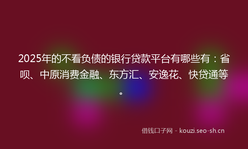 2025年的不看负债的银行贷款平台有哪些有：省呗、中原消费金融、东方汇、安逸花、快贷通等。