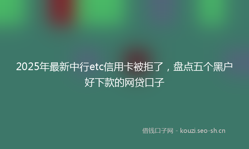 2025年最新中行etc信用卡被拒了，盘点五个黑户好下款的网贷口子