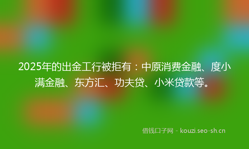 2025年的出金工行被拒有：中原消费金融、度小满金融、东方汇、功夫贷、小米贷款等。