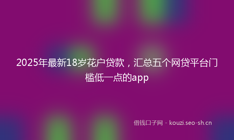 2025年最新18岁花户贷款，汇总五个网贷平台门槛低一点的app