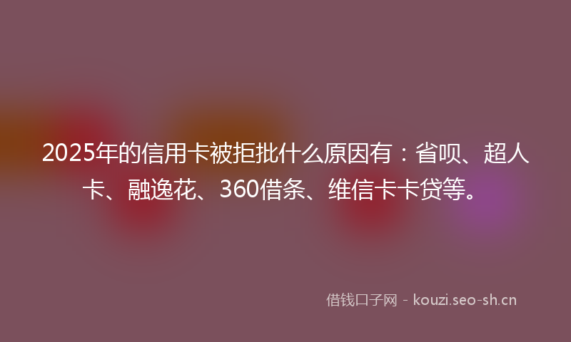 2025年的信用卡被拒批什么原因有:省呗、超人卡、融逸花、360借条、维信卡卡贷等。