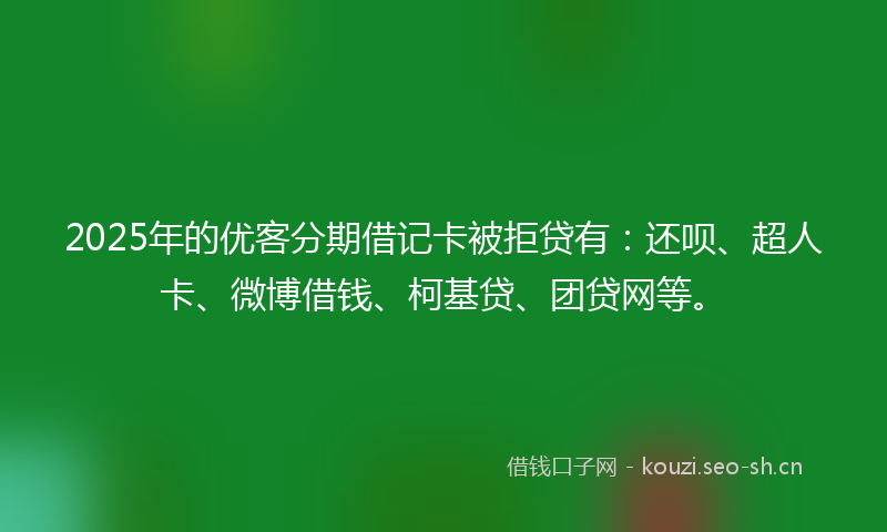 2025年的优客分期借记卡被拒贷有：还呗、超人卡、微博借钱、柯基贷、团贷网等。