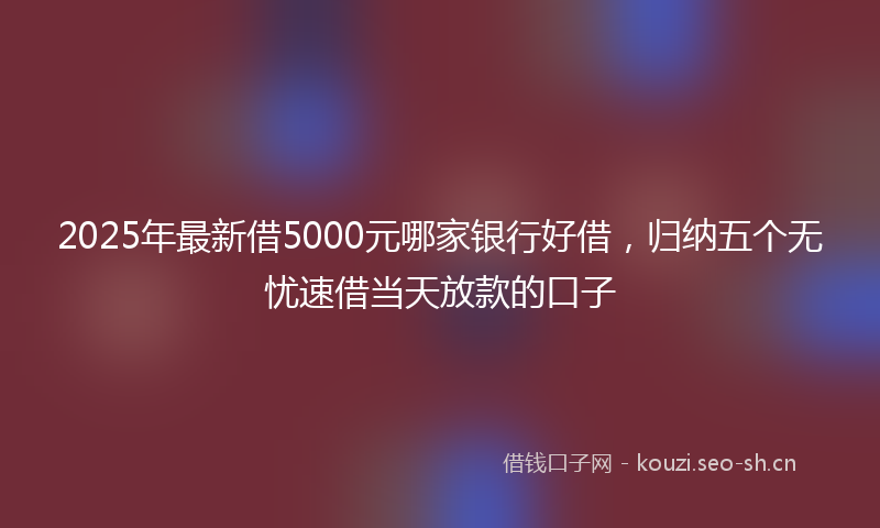 2025年最新借5000元哪家银行好借，归纳五个无忧速借当天放款的口子