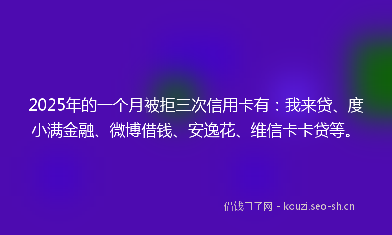 2025年的一个月被拒三次信用卡有：我来贷、度小满金融、微博借钱、安逸花、维信卡卡贷等。