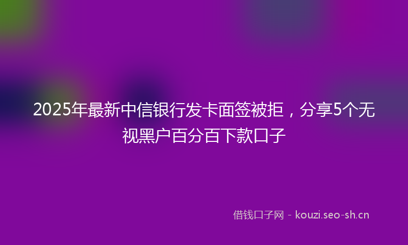 2025年最新中信银行发卡面签被拒,分享5个无视黑户百分百下款口子